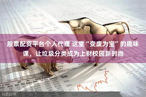 股票配资平台个人代理 这堂“变废为宝”的趣味课，让垃圾分类成为上财校园新时尚