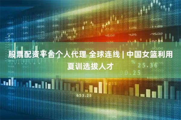 股票配资平台个人代理 全球连线 | 中国女篮利用夏训选拔人才
