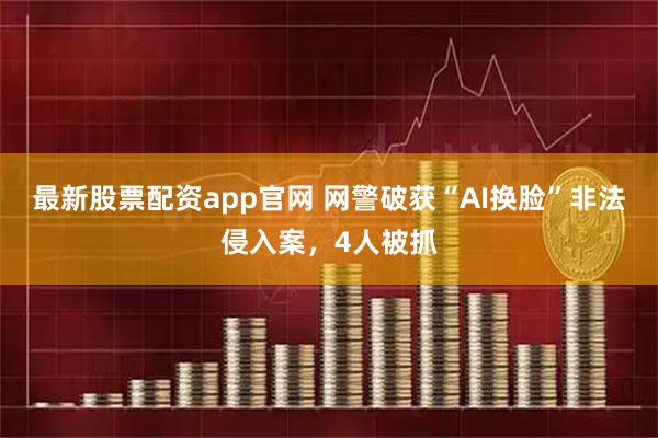 最新股票配资app官网 网警破获“AI换脸”非法侵入案，4人被抓