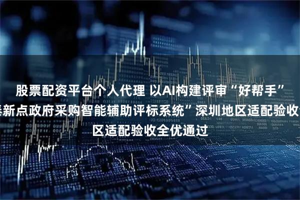 股票配资平台个人代理 以AI构建评审“好帮手” ,“国泰新点政府采购智能辅助评标系统”深圳地区适配验收全优通过