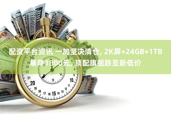 配资平台资讯 一加坚决清仓, 2K屏+24GB+1TB暴降1800元, 顶配旗舰跌至新低价