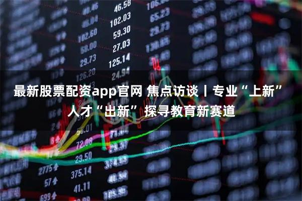 最新股票配资app官网 焦点访谈丨专业“上新” 人才“出新” 探寻教育新赛道