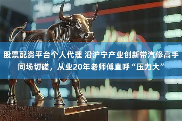 股票配资平台个人代理 沿沪宁产业创新带汽修高手同场切磋，从业20年老师傅直呼“压力大”