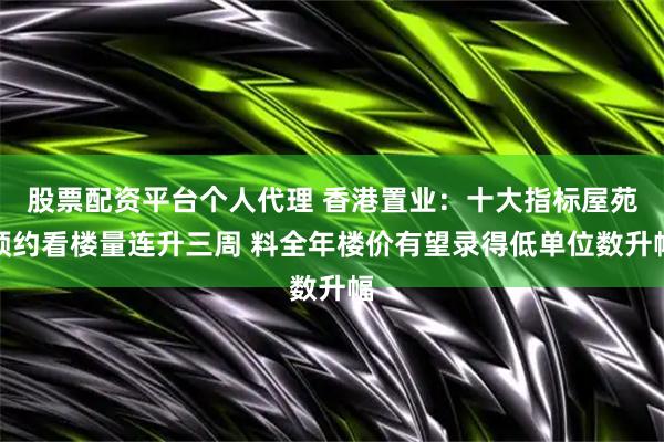 股票配资平台个人代理 香港置业：十大指标屋苑预约看楼量连升三周 料全年楼价有望录得低单位数升幅