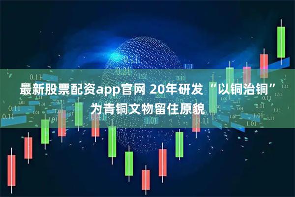 最新股票配资app官网 20年研发 “以铜治铜”为青铜文物留住原貌