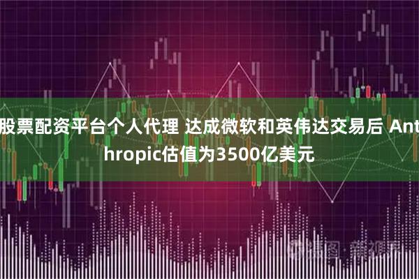 股票配资平台个人代理 达成微软和英伟达交易后 Anthropic估值为3500亿美元