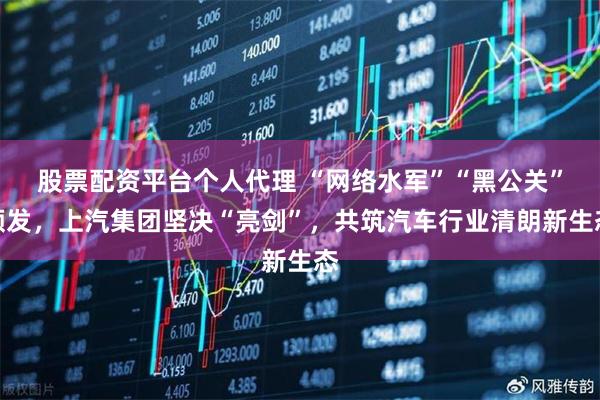 股票配资平台个人代理 “网络水军”“黑公关”频发，上汽集团坚决“亮剑”，共筑汽车行业清朗新生态