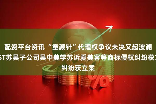 配资平台资讯 “童颜针”代理权争议未决又起波澜，*ST苏吴子公司吴中美学苏诉爱美客等商标侵权纠纷获立案