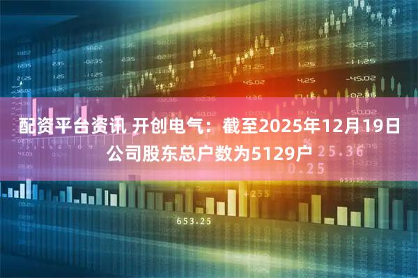 配资平台资讯 开创电气：截至2025年12月19日公司股东总户数为5129户