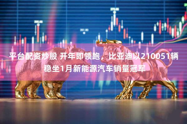 平台配资炒股 开年即领跑，比亚迪以210051辆 稳坐1月新能源汽车销量冠军