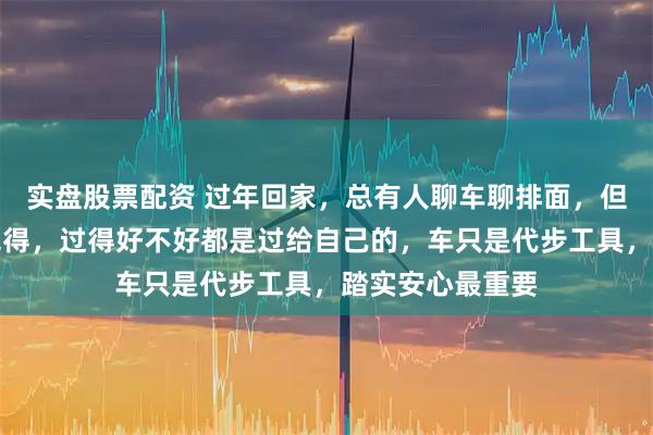实盘股票配资 过年回家，总有人聊车聊排面，但我现在越来越觉得，过得好不好都是过给自己的，车只是代步工具，踏实安心最重要