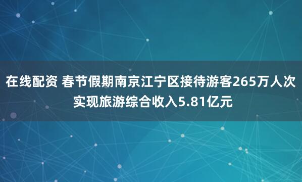 在线配资 春节假期南京江宁区接待游客265万人次 实现旅游综合收入5.81亿元