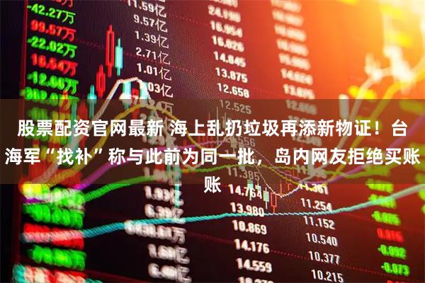 股票配资官网最新 海上乱扔垃圾再添新物证！台海军“找补”称与此前为同一批，岛内网友拒绝买账