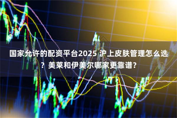 国家允许的配资平台2025 沪上皮肤管理怎么选?美莱和伊美尔哪家更靠谱?