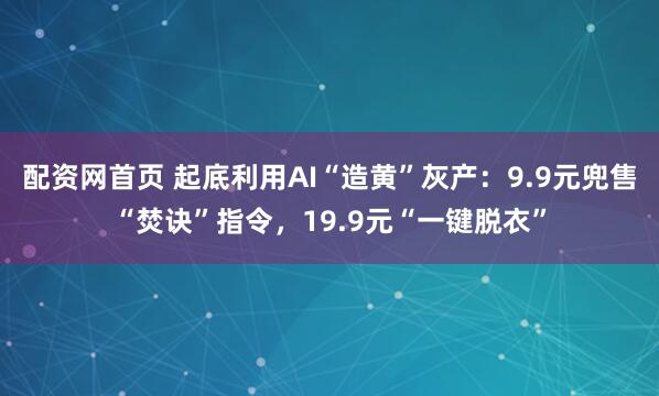 配资网首页 起底利用AI“造黄”灰产:9.9元兜售“焚诀”指令,19.9元“一键脱衣”