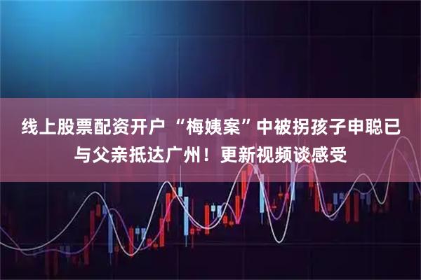 线上股票配资开户 “梅姨案”中被拐孩子申聪已与父亲抵达广州!更新视频谈感受