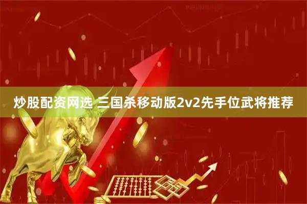 炒股配资网选 三国杀移动版2v2先手位武将推荐
