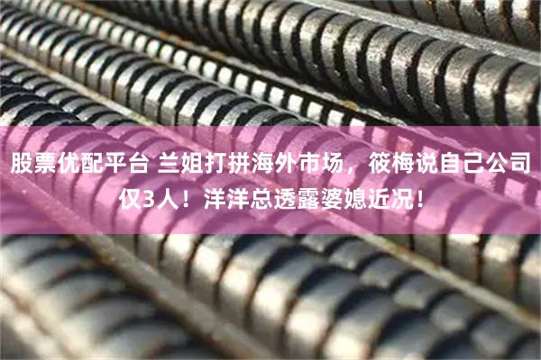 股票优配平台 兰姐打拼海外市场，筱梅说自己公司仅3人！洋洋总透露婆媳近况！