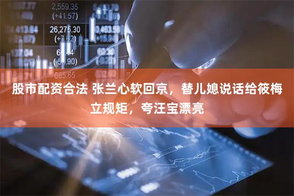 股市配资合法 张兰心软回京，替儿媳说话给筱梅立规矩，夸汪宝漂亮