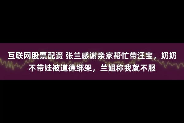 互联网股票配资 张兰感谢亲家帮忙带汪宝，奶奶不带娃被道德绑架，兰姐称我就不服