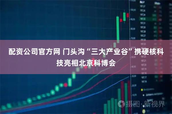 配资公司官方网 门头沟“三大产业谷”携硬核科技亮相北京科博会