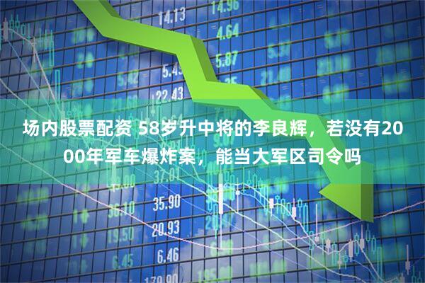 场内股票配资 58岁升中将的李良辉，若没有2000年军车爆炸案，能当大军区司令吗