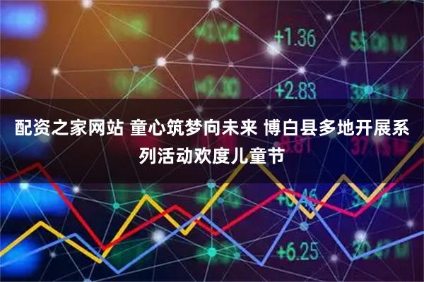 配资之家网站 童心筑梦向未来 博白县多地开展系列活动欢度儿童节
