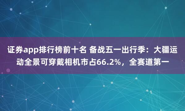 证券app排行榜前十名 备战五一出行季：大疆运动全景可穿戴相机市占66.2%，全赛道第一