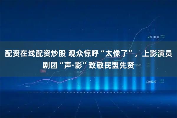 配资在线配资炒股 观众惊呼“太像了”，上影演员剧团“声·影”致敬民盟先贤