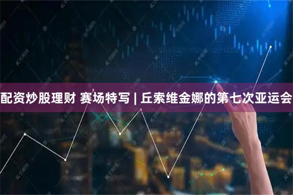 配资炒股理财 赛场特写 | 丘索维金娜的第七次亚运会