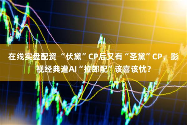 在线实盘配资 “伏黛”CP后又有“圣黛”CP，影视经典遭AI“拉郎配”该喜该忧？