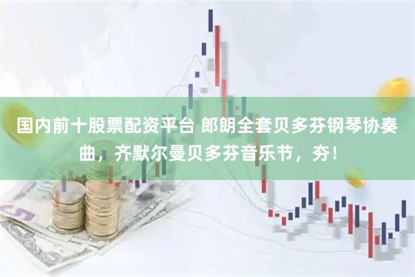 国内前十股票配资平台 郎朗全套贝多芬钢琴协奏曲，齐默尔曼贝多芬音乐节，夯！